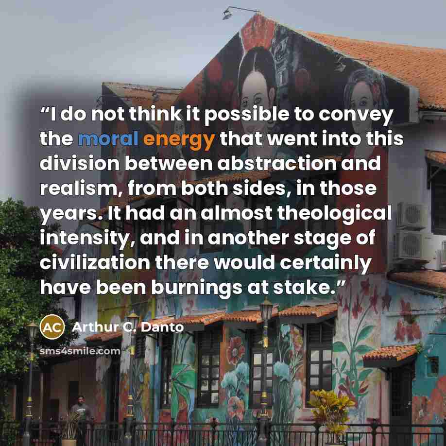 “I do not think it possible to convey the moral energy that went into this division between abstraction and realism, from both sides, in those years. It had an almost theological intensity, and in another stage of civilization there would certainly have been burnings at stake.” quote by Arthur C. Danto
