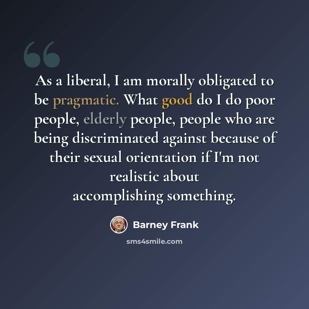 “As a liberal, I am morally obligated to be pragmatic. What good do I do poor people, elderly people, people who are being discriminated against because of their sexual orientation if I'm not realistic about accomplishing something.” quote by Barney Frank