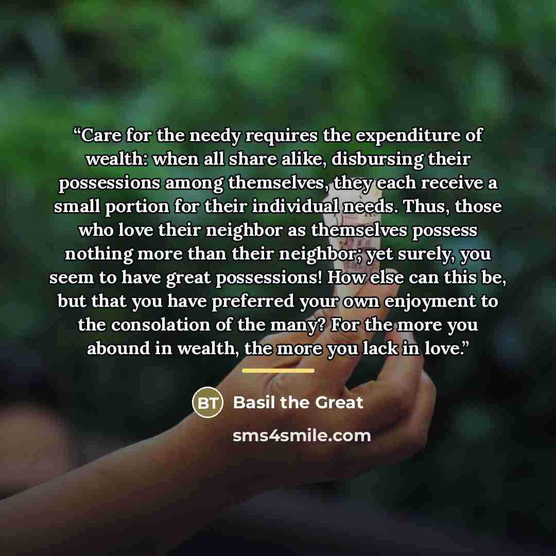 “Care for the needy requires the expenditure of wealth: when all share alike, disbursing their possessions among themselves, they each receive a small portion for their individual needs. Thus, those who love their neighbor as themselves possess nothing more than their neighbor; yet surely, you seem…” quote by Basil the Great
