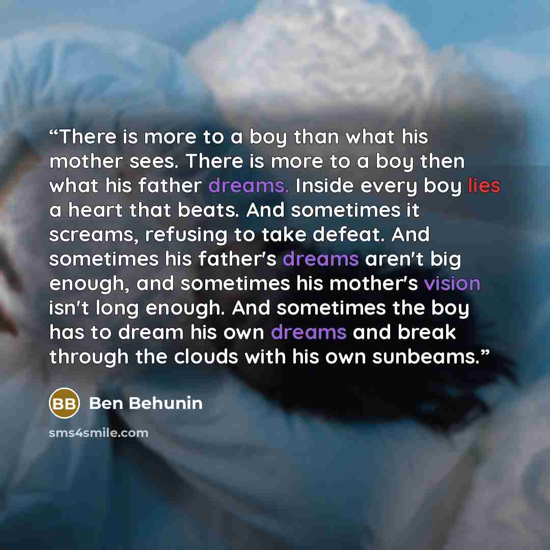 “There is more to a boy than what his mother sees. There is more to a boy then what his father dreams. Inside every boy lies a heart that beats. And sometimes it screams, refusing to take defeat. And sometimes his father's dreams aren't big enough, and sometimes his mother's vision isn't long…” quote by Ben Behunin