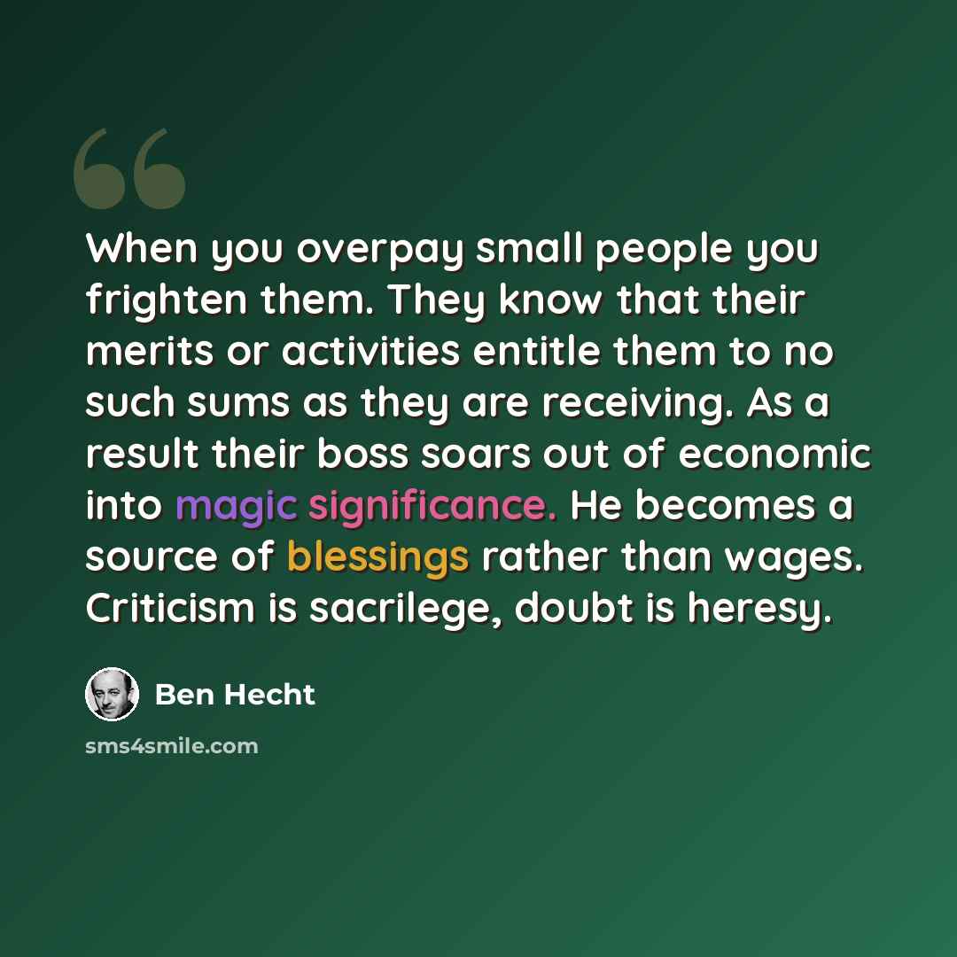 “When you overpay small people you frighten them. They know that their merits or activities entitle them to no such sums as they are receiving. As a result their boss soars out of economic into magic significance. He becomes a source of blessings rather than wages. Criticism is sacrilege, doubt is…” quote by Ben Hecht