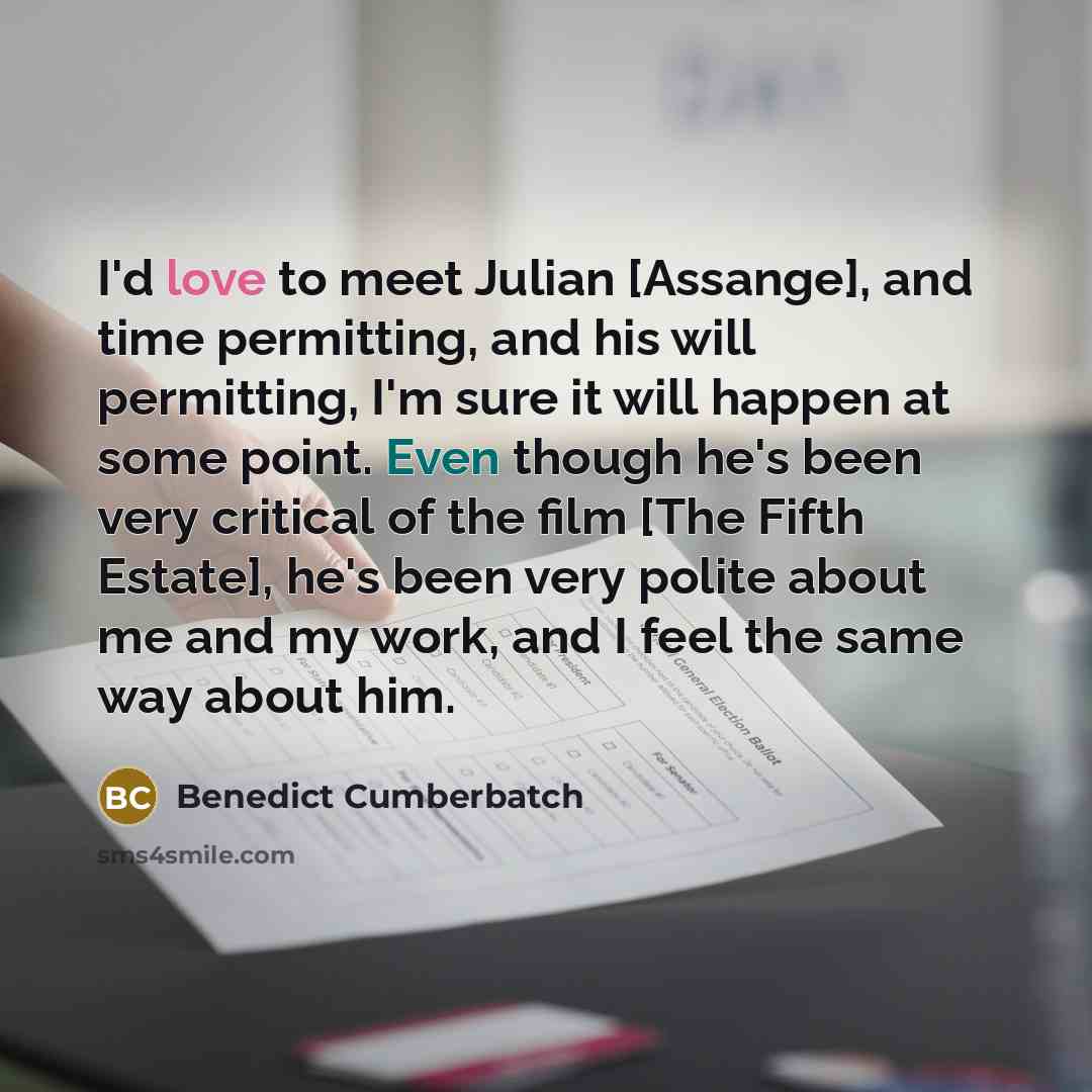 “I'd love to meet Julian [Assange], and time permitting, and his will permitting, I'm sure it will happen at some point. Even though he's been very critical of the film [The Fifth Estate], he's been very polite about me and my work, and I feel the same way about him.” quote by Benedict Cumberbatch