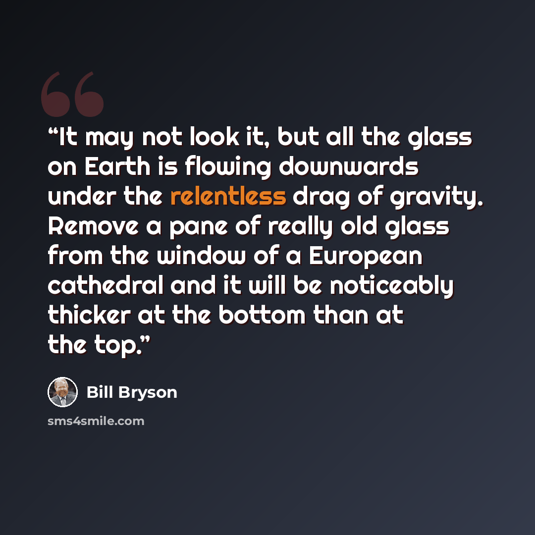“It may not look it, but all the glass on Earth is flowing downwards under the relentless drag of gravity. Remove a pane of really old glass from the window of a European cathedral and it will be noticeably thicker at the bottom than at the top.” quote by Bill Bryson