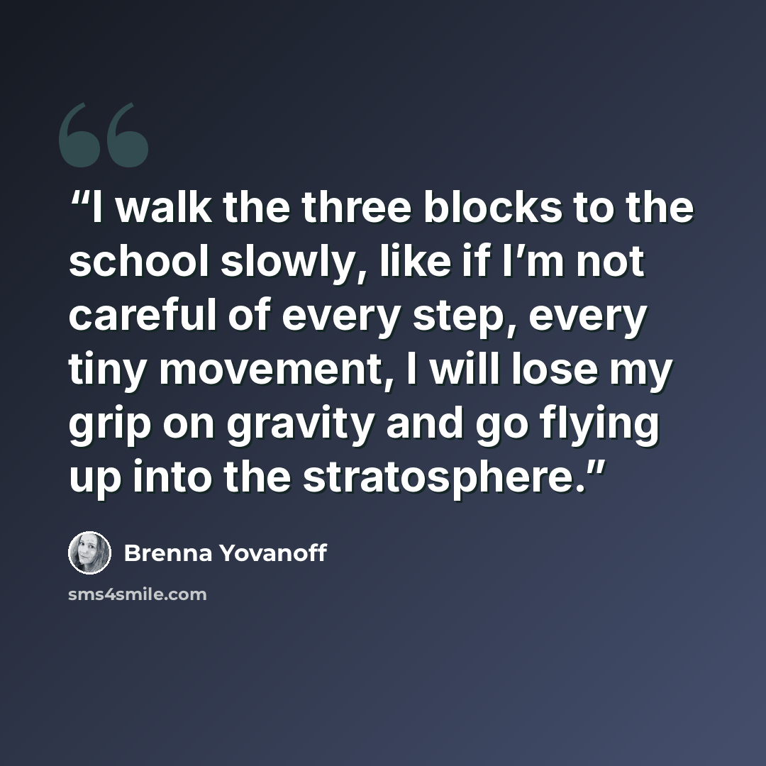 “I walk the three blocks to the school slowly, like if I’m not careful of every step, every tiny movement, I will lose my grip on gravity and go flying up into the stratosphere.” quote by Brenna Yovanoff