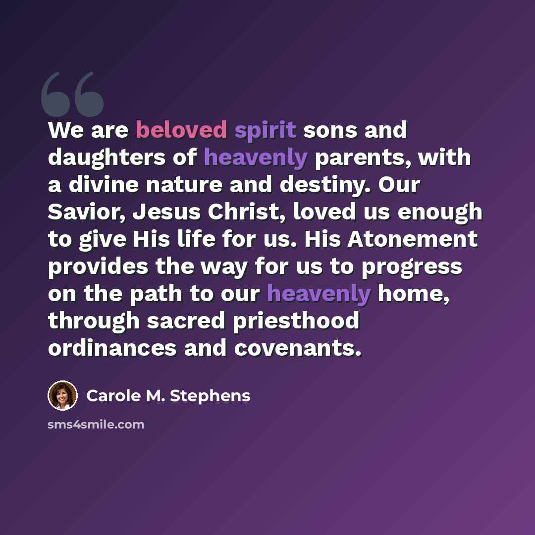 “We are beloved spirit sons and daughters of heavenly parents, with a divine nature and destiny. Our Savior, Jesus Christ, loved us enough to give His life for us. His Atonement provides the way for us to progress on the path to our heavenly home, through sacred priesthood ordinances and covenants.” quote by Carole M. Stephens