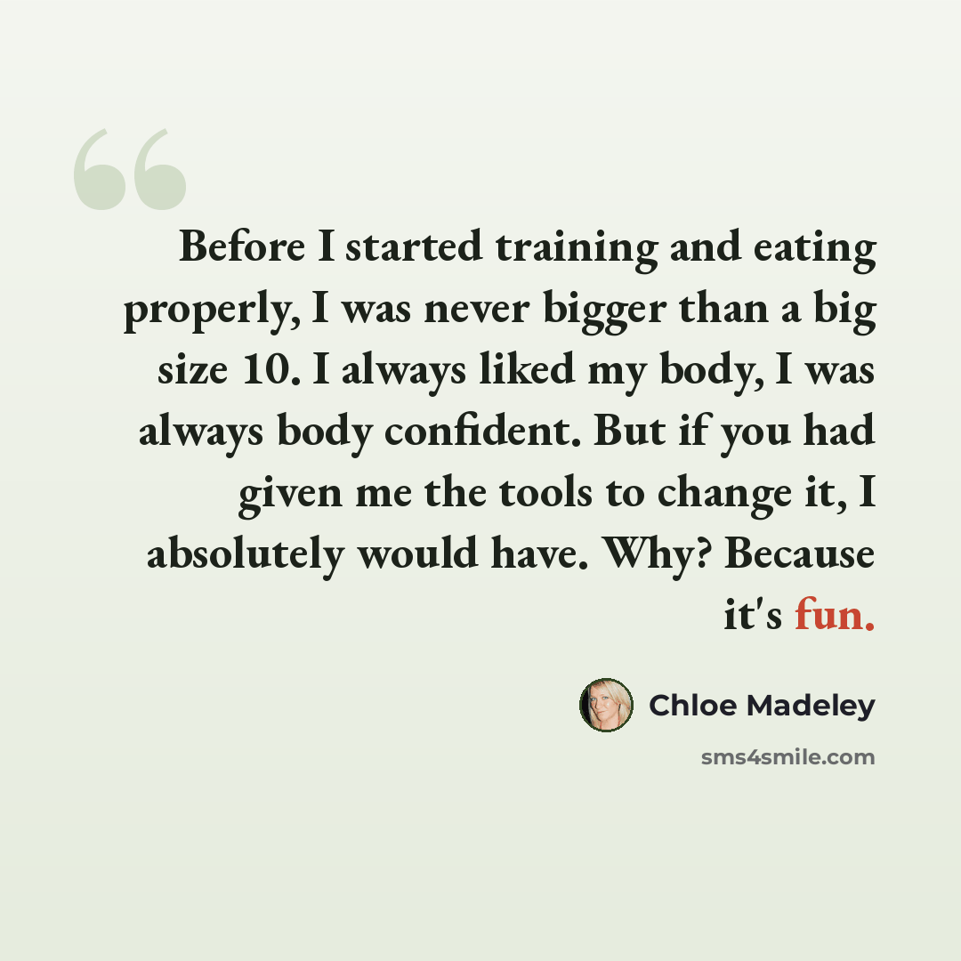 “Before I started training and eating properly, I was never bigger than a big size 10. I always liked my body, I was always body confident. But if you had given me the tools to change it, I absolutely would have. Why? Because it's fun.” quote by Chloe Madeley