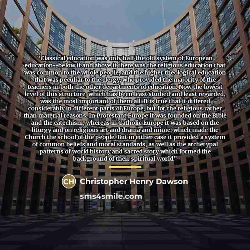 “Classical education was only half the old system of European education--below it and above it there was the religious education that was common to the whole people, and the higher theological education that was peculiar to the clergy, who provided the majority of the teachers in both the other…” quote by Christopher Henry Dawson