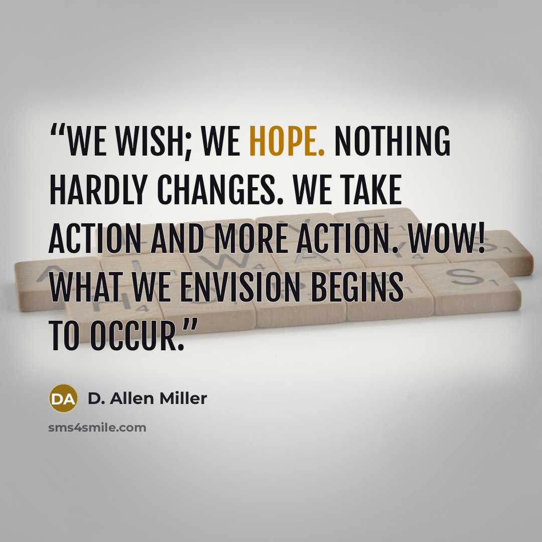 “We wish; we hope. Nothing hardly changes. We take action and more action. Wow! What we envision begins to occur.” quote by D. Allen Miller