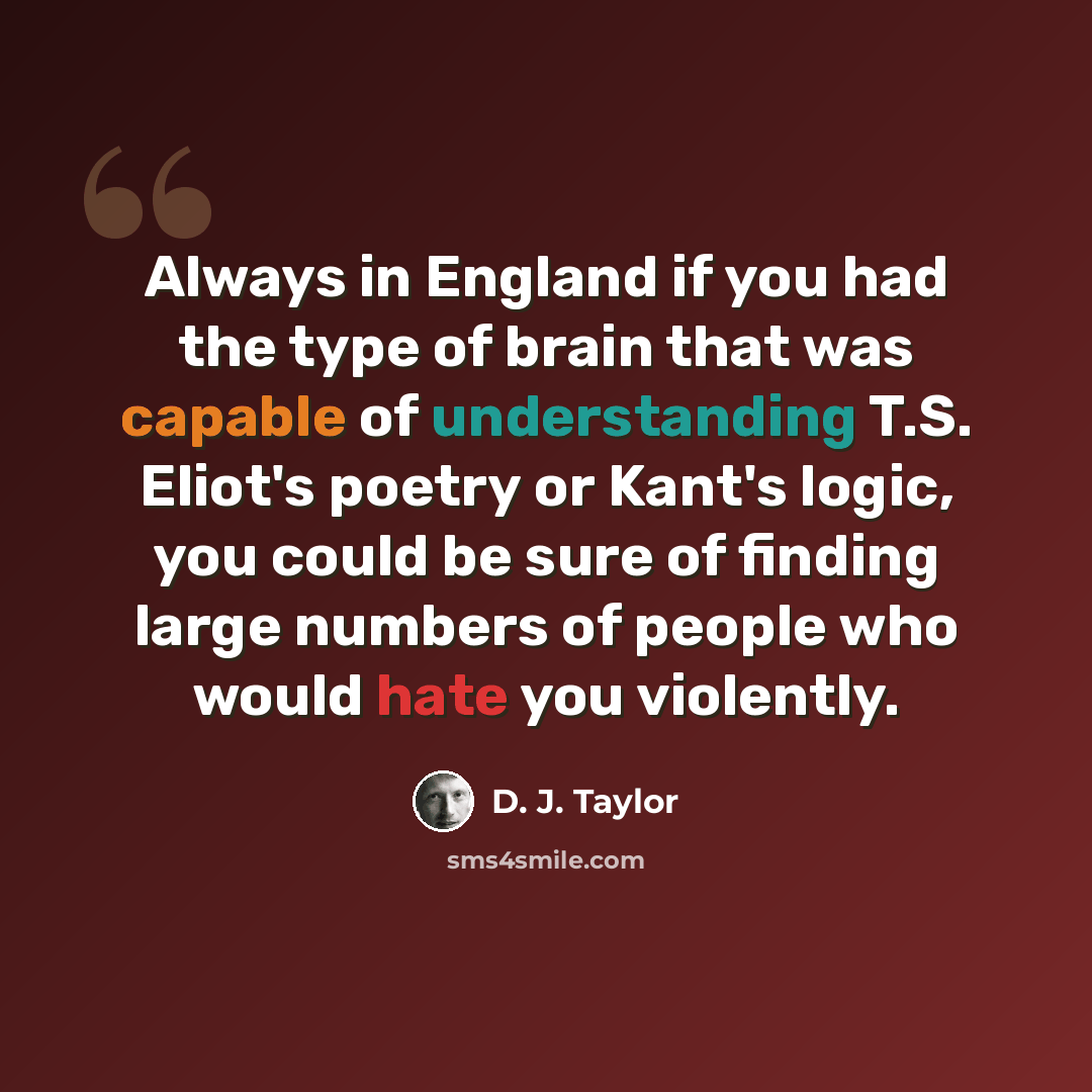 “Always in England if you had the type of brain that was capable of understanding T.S. Eliot's poetry or Kant's logic, you could be sure of finding large numbers of people who would hate you violently.” quote by D. J. Taylor