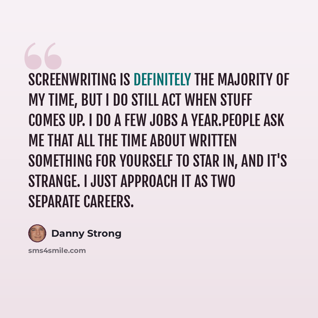 “Screenwriting is definitely the majority of my time, but I do still act when stuff comes up. I do a few jobs a year.People ask me that all the time about written something for yourself to star in, and it's strange. I just approach it as two separate careers.” quote by Danny Strong