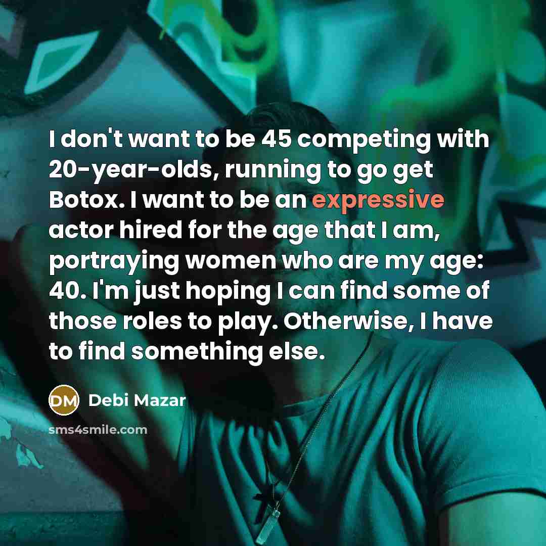 “I don't want to be 45 competing with 20-year-olds, running to go get Botox. I want to be an expressive actor hired for the age that I am, portraying women who are my age: 40. I'm just hoping I can find some of those roles to play. Otherwise, I have to find something else.” quote by Debi Mazar