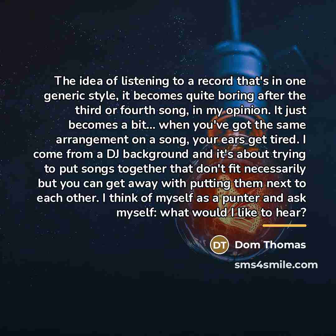 “The idea of listening to a record that's in one generic style, it becomes quite boring after the third or fourth song, in my opinion. It just becomes a bit... when you've got the same arrangement on a song, your ears get tired. I come from a DJ background and it's about trying to put songs…” quote by Dom Thomas