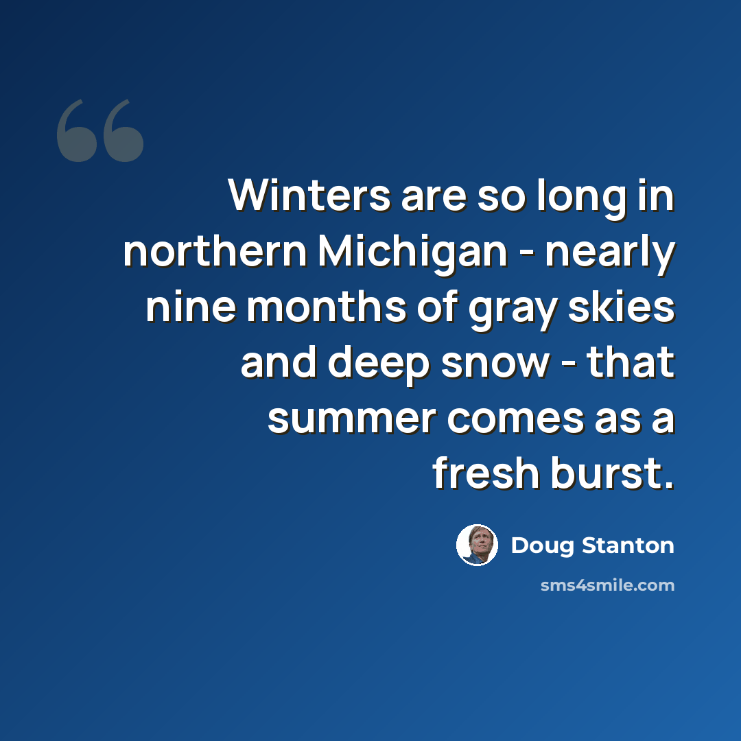 “Winters are so long in northern Michigan - nearly nine months of gray skies and deep snow - that summer comes as a fresh burst.” quote by Doug Stanton