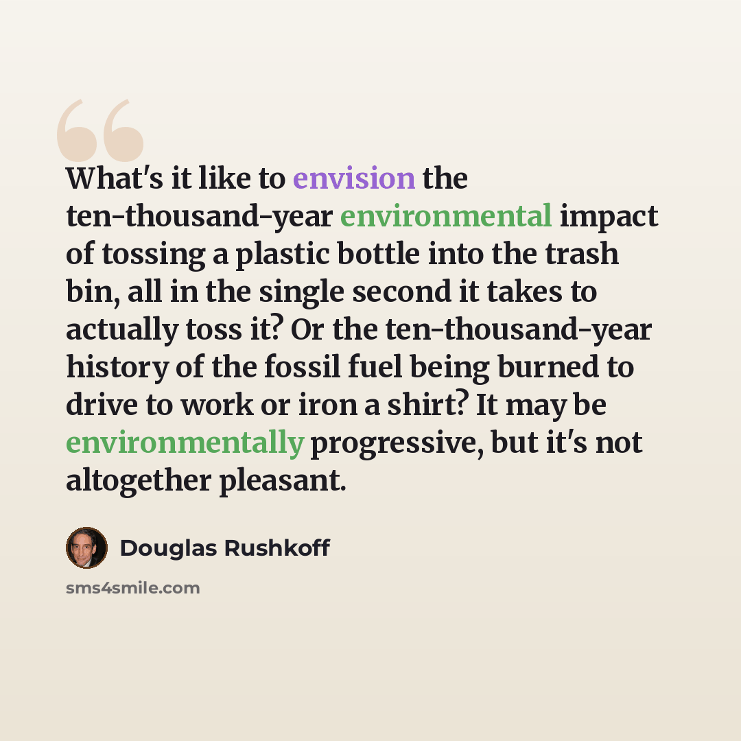 “What's it like to envision the ten-thousand-year environmental impact of tossing a plastic bottle into the trash bin, all in the single second it takes to actually toss it? Or the ten-thousand-year history of the fossil fuel being burned to drive to work or iron a shirt? It may be environmentally…” quote by Douglas Rushkoff