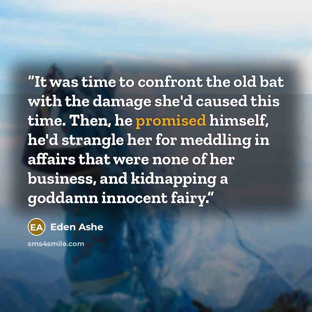 “It was time to confront the old bat with the damage she'd caused this time. Then, he promised himself, he'd strangle her for meddling in affairs that were none of her business, and kidnapping a goddamn innocent fairy.” quote by Eden Ashe
