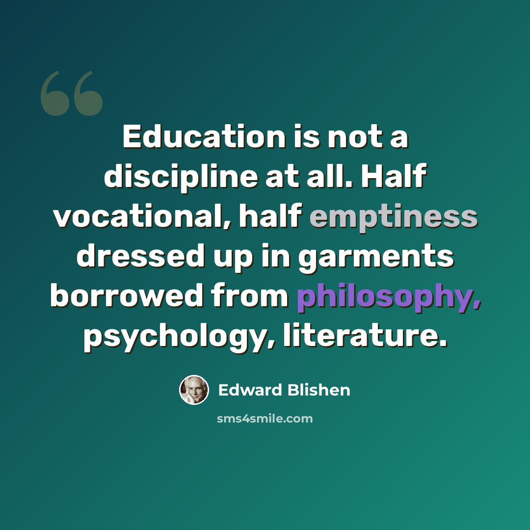 “Education is not a discipline at all. Half vocational, half emptiness dressed up in garments borrowed from philosophy, psychology, literature.” quote by Edward Blishen