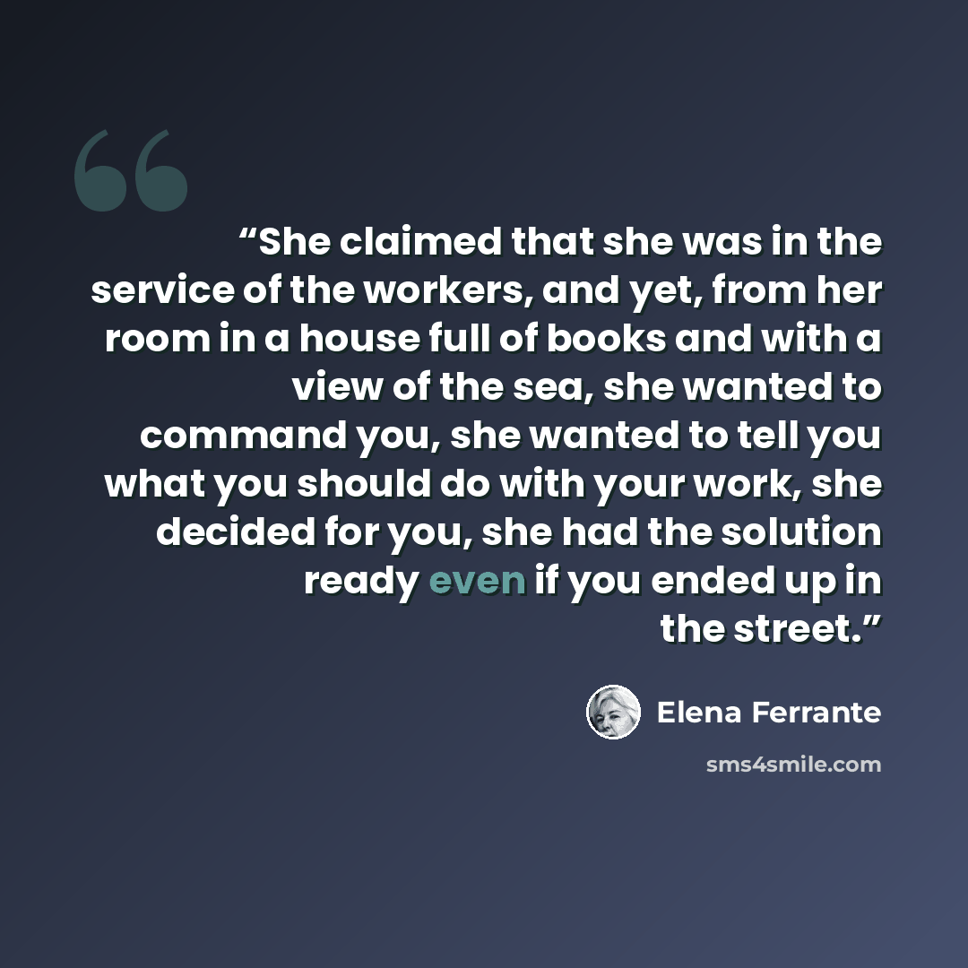“She claimed that she was in the service of the workers, and yet, from her room in a house full of books and with a view of the sea, she wanted to command you, she wanted to tell you what you should do with your work, she decided for you, she had the solution ready even if you ended up in the street.” quote by Elena Ferrante