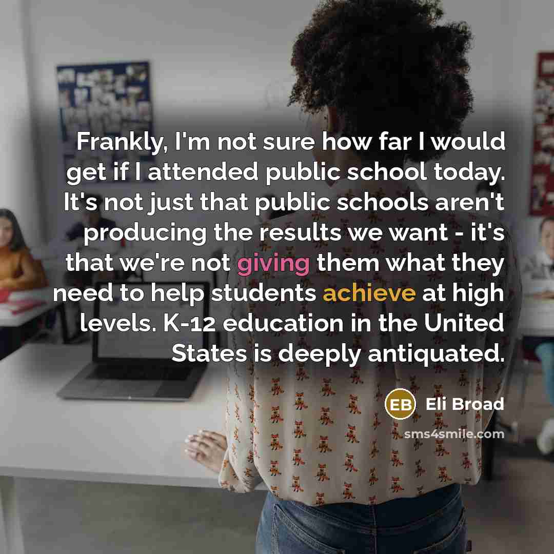 “Frankly, I'm not sure how far I would get if I attended public school today. It's not just that public schools aren't producing the results we want - it's that we're not giving them what they need to help students achieve at high levels. K-12 education in the United States is deeply antiquated.” quote by Eli Broad