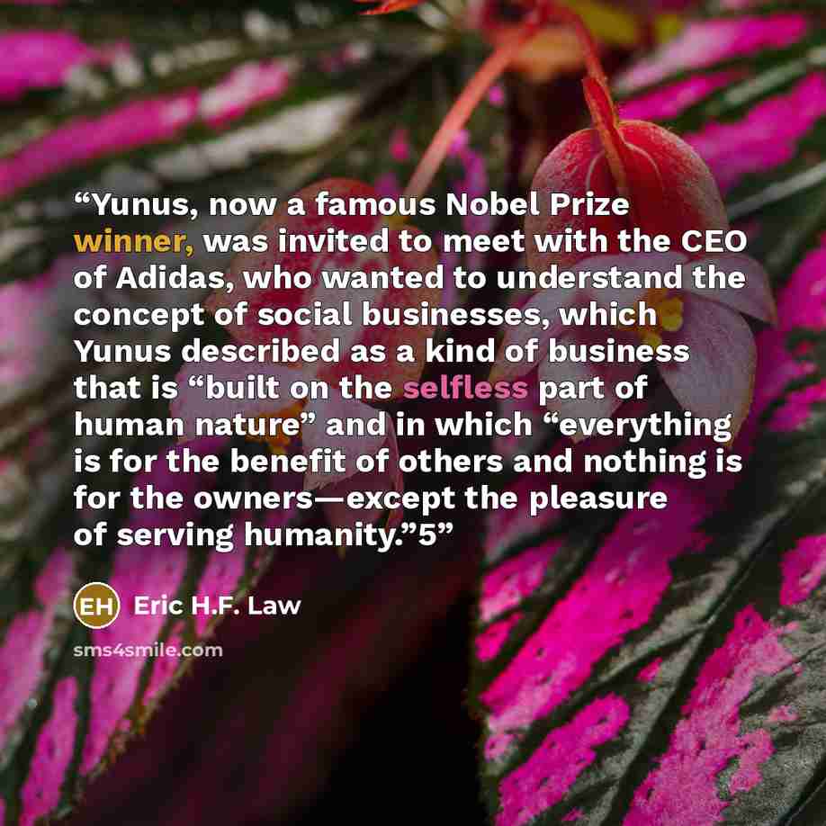 “Yunus, now a famous Nobel Prize winner, was invited to meet with the CEO of Adidas, who wanted to understand the concept of social businesses, which Yunus described as a kind of business that is “built on the selfless part of human nature” and in which “everything is for the benefit of others and…” quote by Eric H.F. Law
