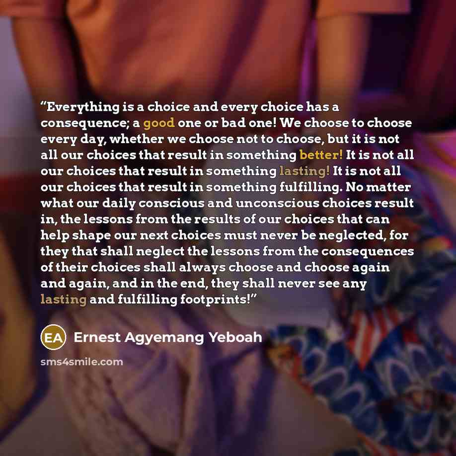 “Everything is a choice and every choice has a consequence; a good one or bad one! We choose to choose every day, whether we choose not to choose, but it is not all our choices that result in something better! It is not all our choices that result in something lasting! It is not all our choices…” quote by Ernest Agyemang Yeboah