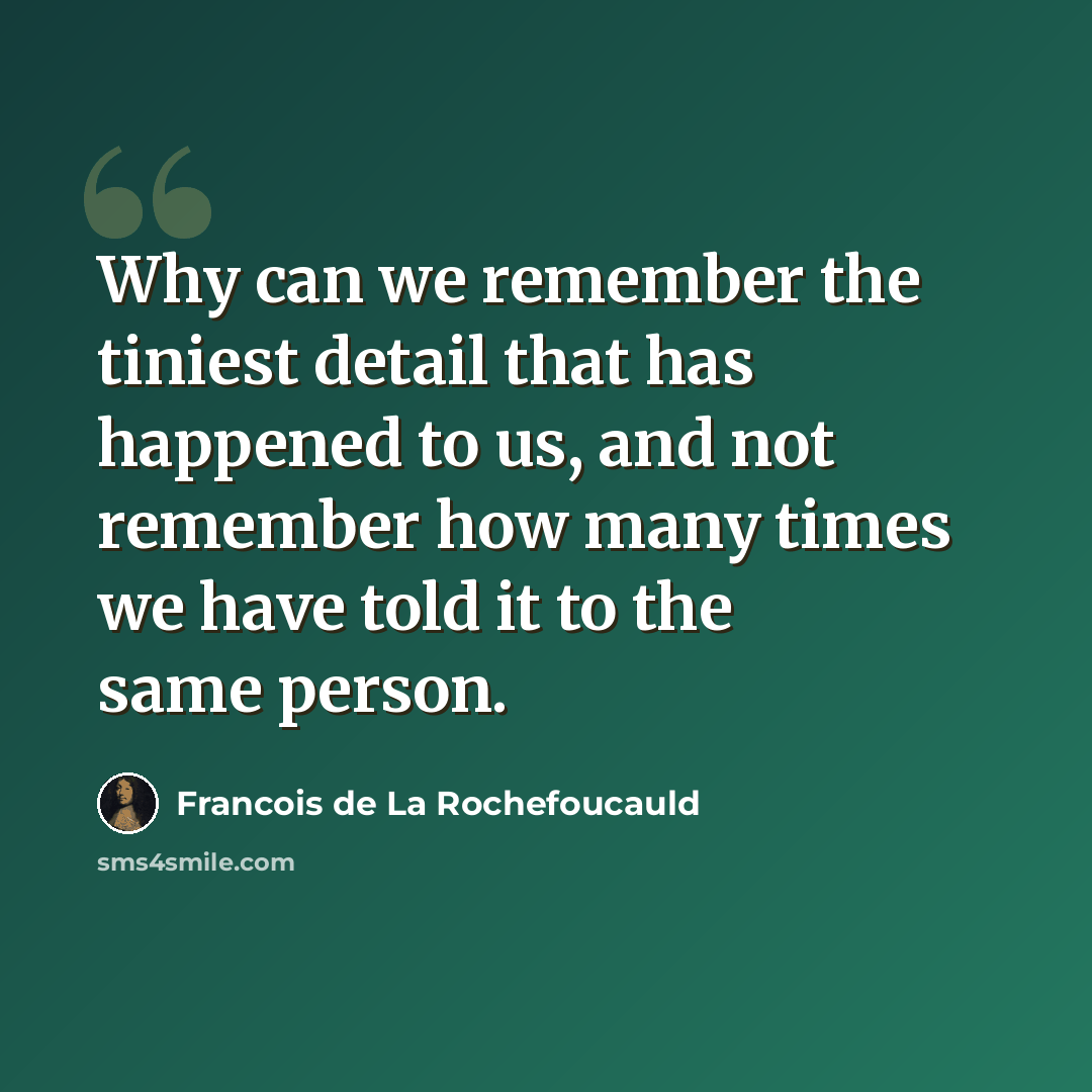 “Why can we remember the tiniest detail that has happened to us, and not remember how many times we have told it to the same person.” quote by Francois de La Rochefoucauld