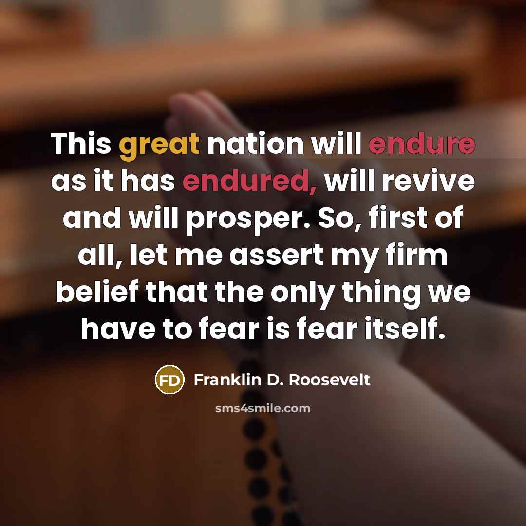 “This great nation will endure as it has endured, will revive and will prosper. So, first of all, let me assert my firm belief that the only thing we have to fear is fear itself.” quote by Franklin D. Roosevelt