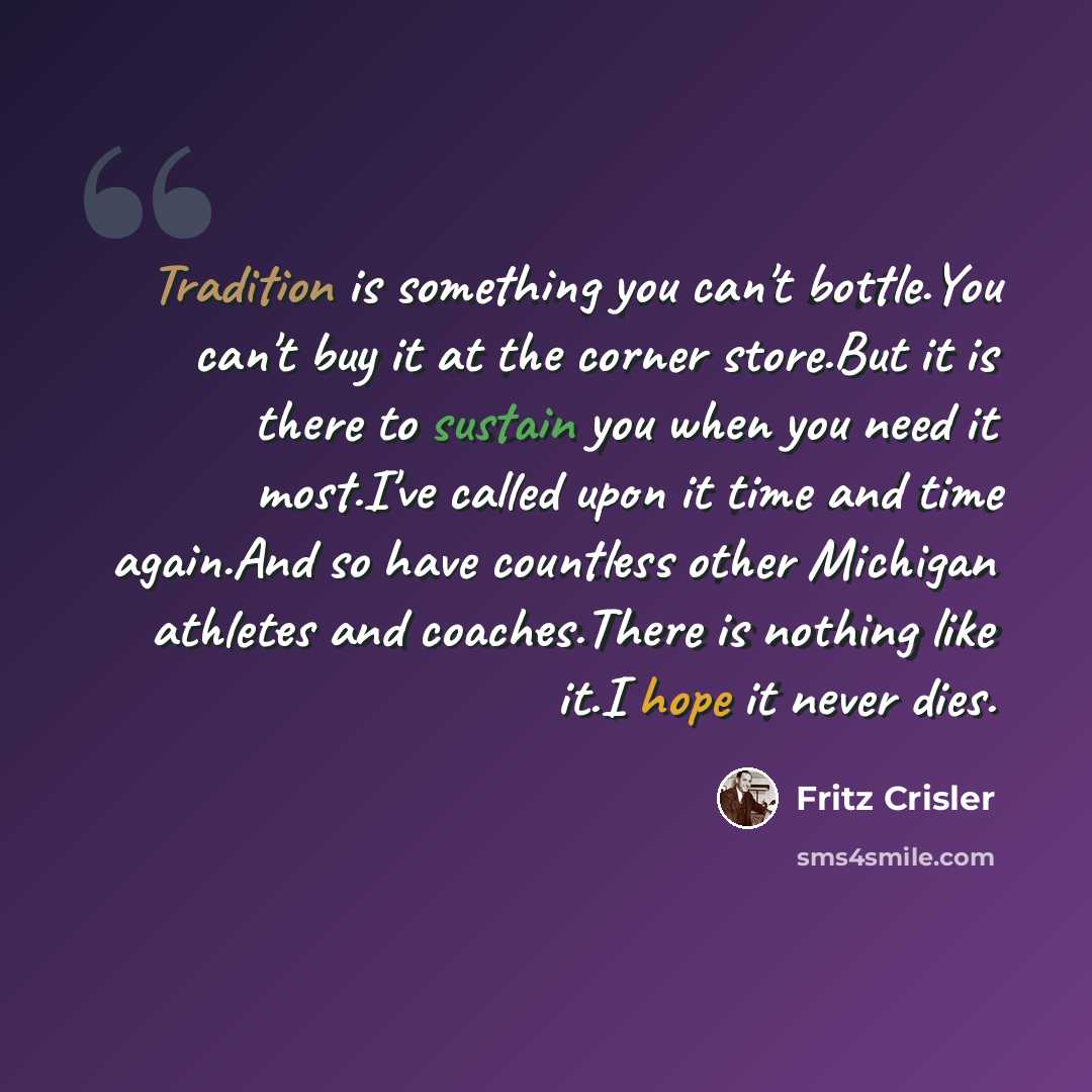 “Tradition is something you can't bottle.You can't buy it at the corner store.But it is there to sustain you when you need it most.I've called upon it time and time again.And so have countless other Michigan athletes and coaches.There is nothing like it.I hope it never dies.” quote by Fritz Crisler