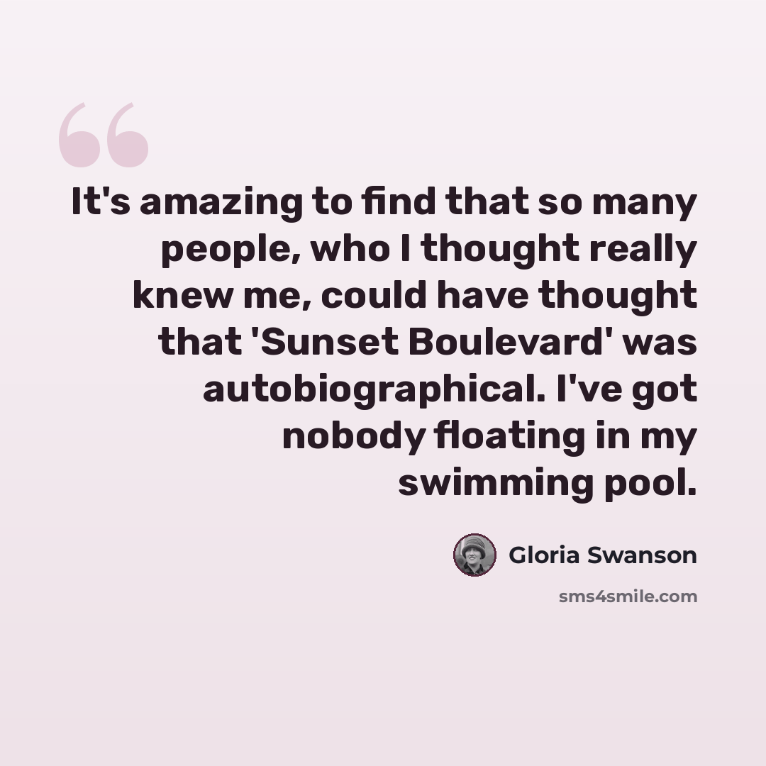“It's amazing to find that so many people, who I thought really knew me, could have thought that 'Sunset Boulevard' was autobiographical. I've got nobody floating in my swimming pool.” quote by Gloria Swanson