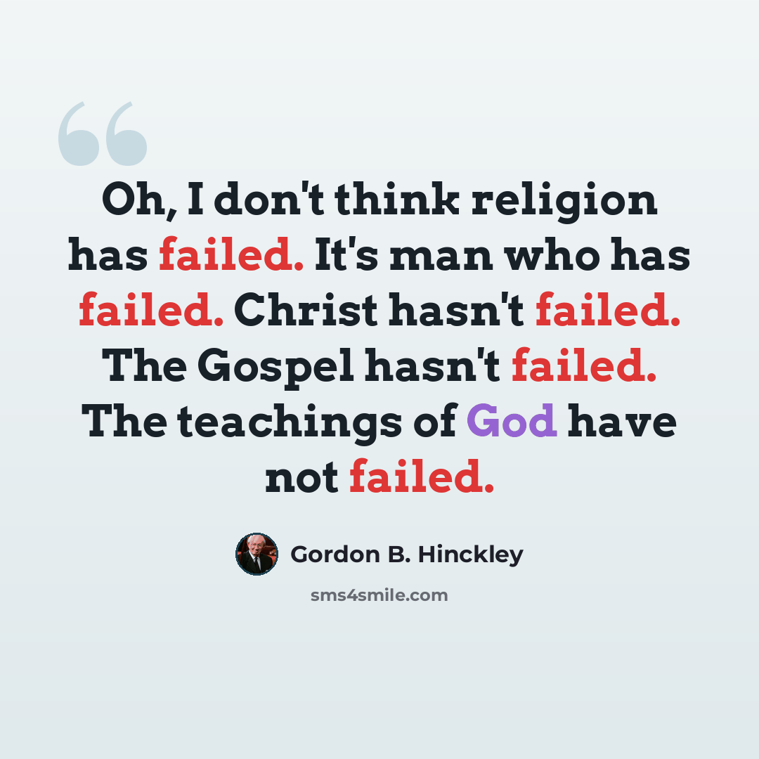 “Oh, I don't think religion has failed. It's man who has failed. Christ hasn't failed. The Gospel hasn't failed. The teachings of God have not failed.” quote by Gordon B. Hinckley