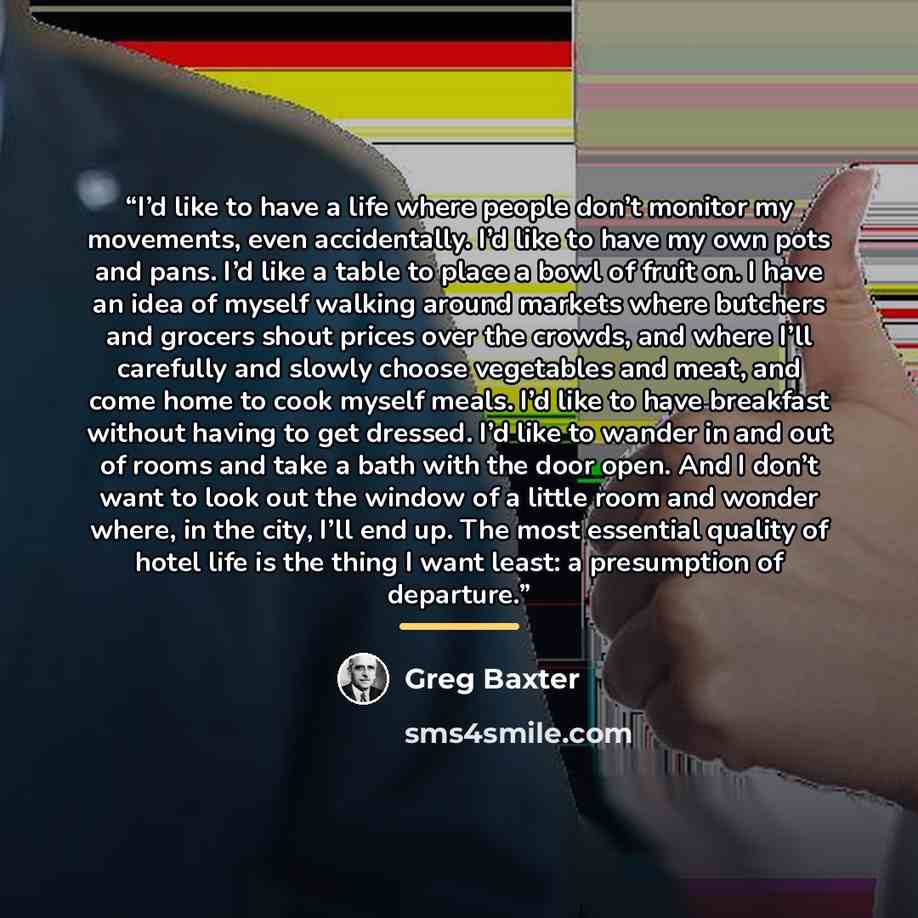 “I’d like to have a life where people don’t monitor my movements, even accidentally. I’d like to have my own pots and pans. I’d like a table to place a bowl of fruit on. I have an idea of myself walking around markets where butchers and grocers shout prices over the crowds, and where I’ll carefully…” quote by Greg Baxter