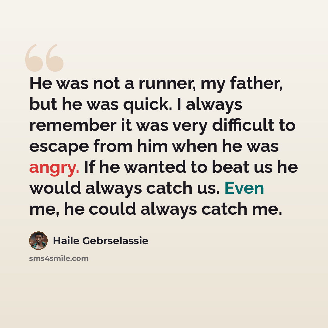 “He was not a runner, my father, but he was quick. I always remember it was very difficult to escape from him when he was angry. If he wanted to beat us he would always catch us. Even me, he could always catch me.” quote by Haile Gebrselassie