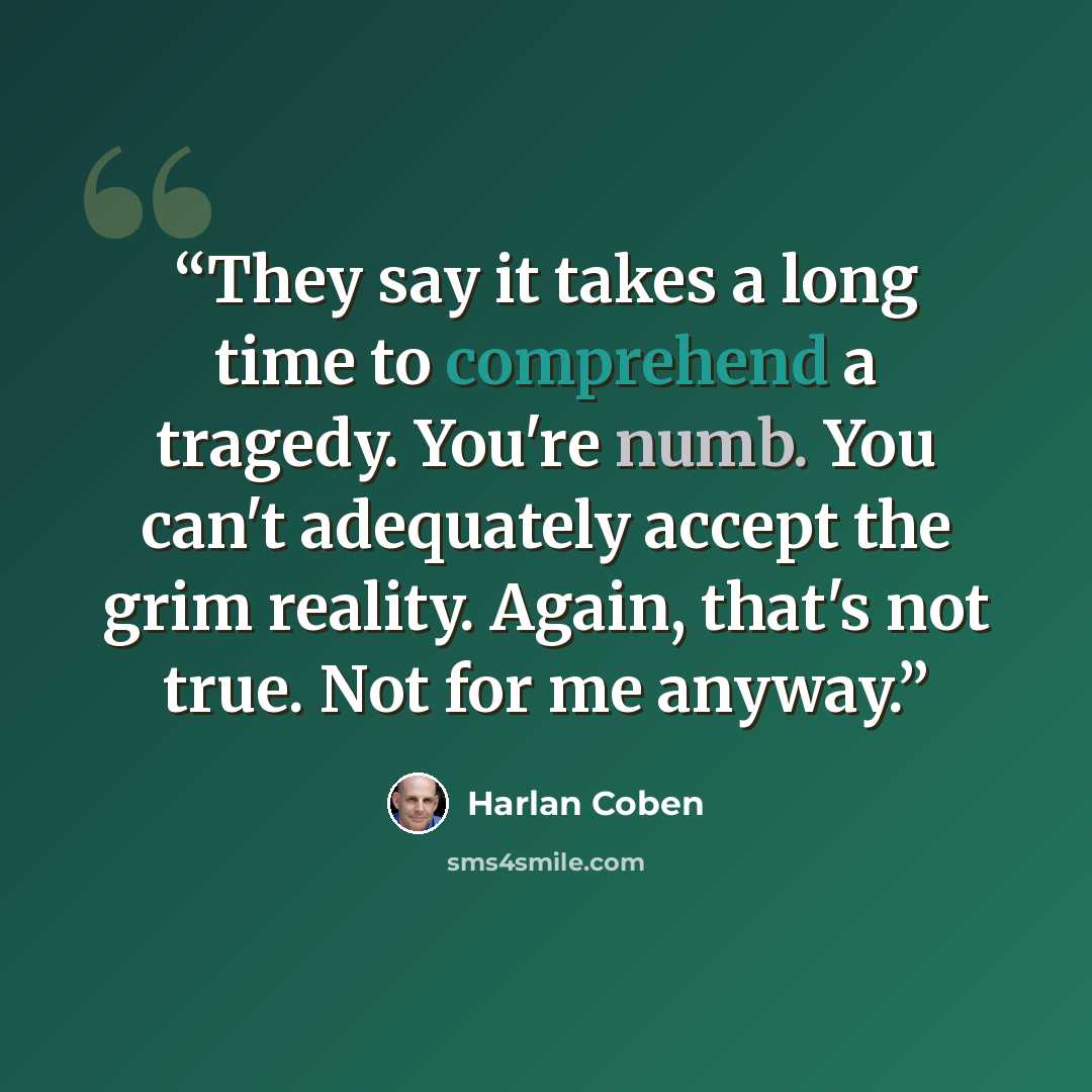 “They say it takes a long time to comprehend a tragedy. You're numb. You can't adequately accept the grim reality. Again, that's not true. Not for me anyway.” quote by Harlan Coben