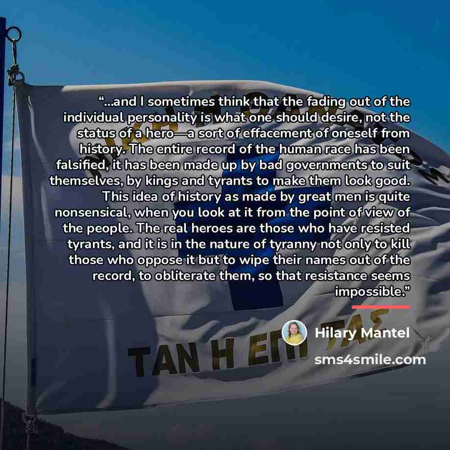 “...and I sometimes think that the fading out of the individual personality is what one should desire, not the status of a hero—a sort of effacement of oneself from history. The entire record of the human race has been falsified, it has been made up by bad governments to suit themselves, by kings…” quote by Hilary Mantel