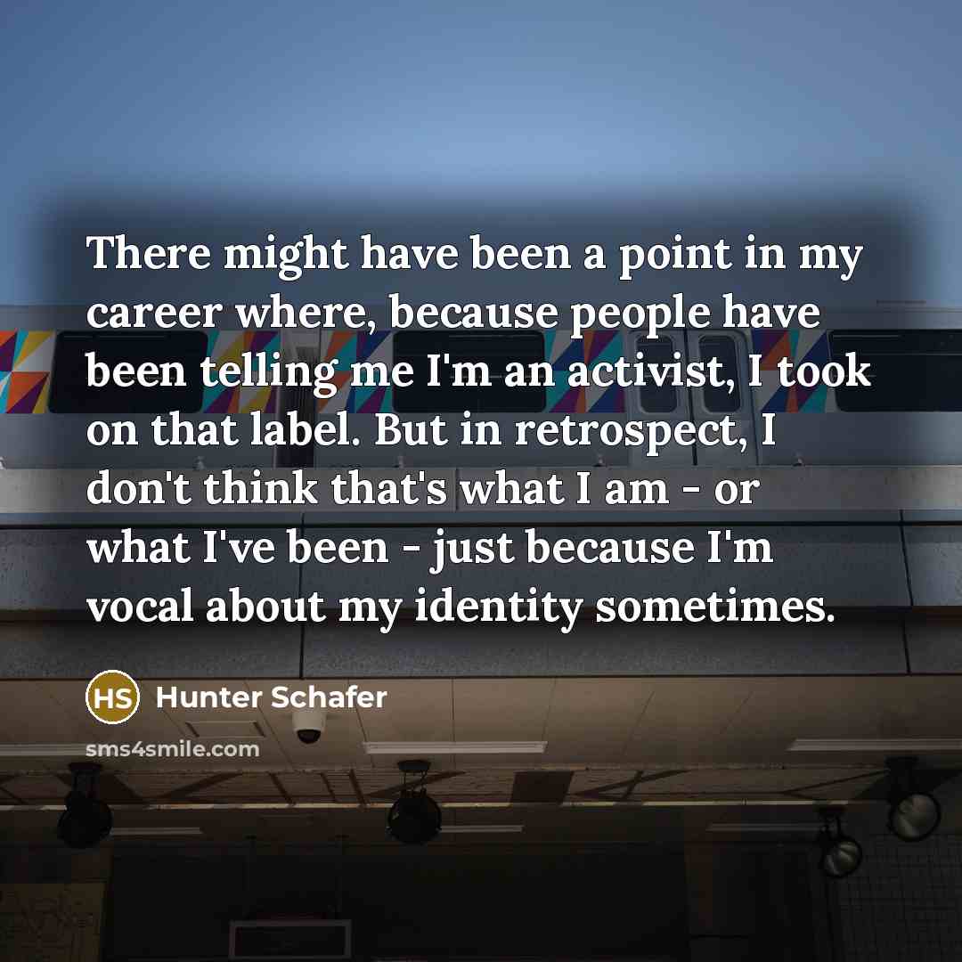 “There might have been a point in my career where, because people have been telling me I'm an activist, I took on that label. But in retrospect, I don't think that's what I am - or what I've been - just because I'm vocal about my identity sometimes.” quote by Hunter Schafer