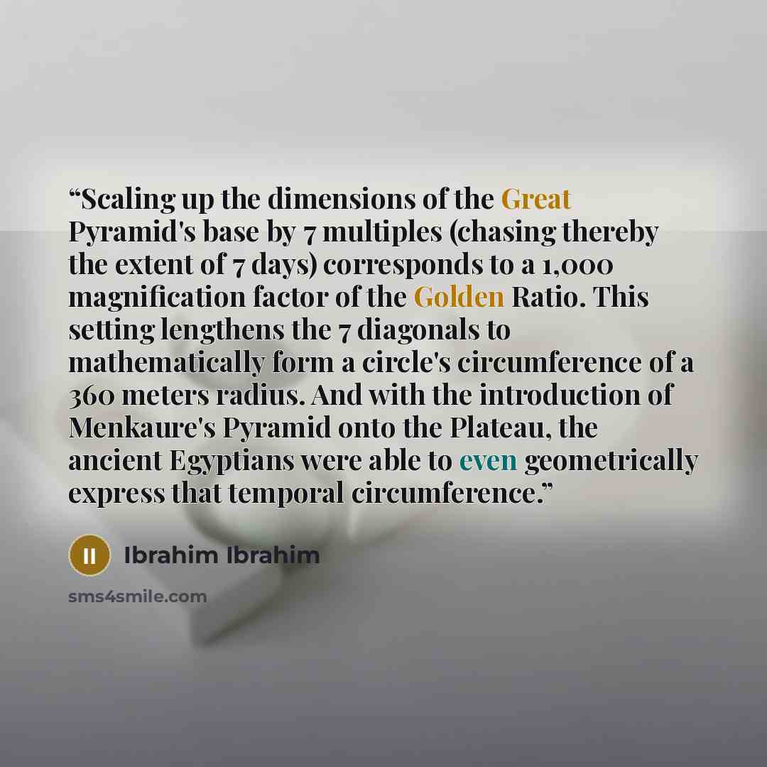 “Scaling up the dimensions of the Great Pyramid's base by 7 multiples (chasing thereby the extent of 7 days) corresponds to a 1,000 magnification factor of the Golden Ratio. This setting lengthens the 7 diagonals to mathematically form a circle's circumference of a 360 meters radius. And with the…” quote by Ibrahim Ibrahim