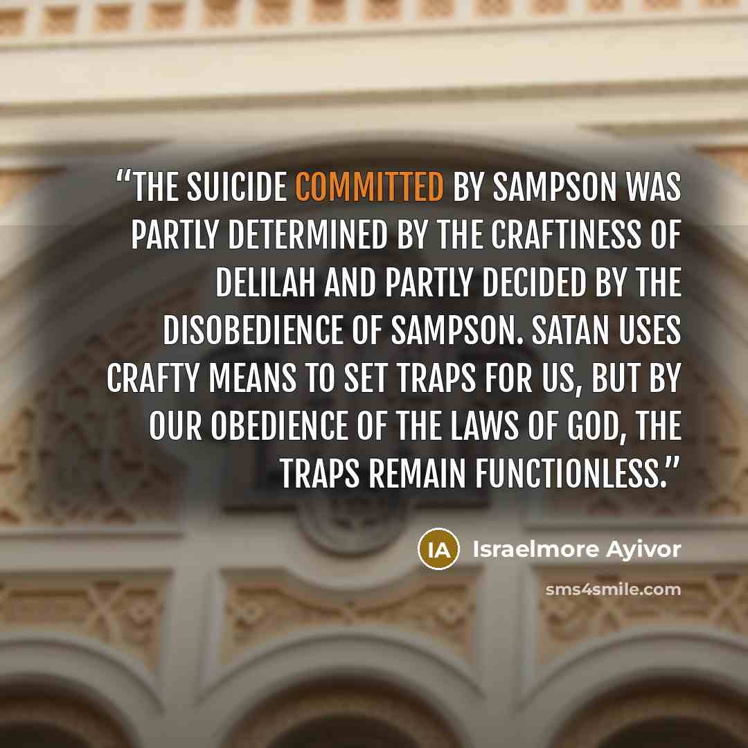 “The suicide committed by Sampson was partly determined by the craftiness of Delilah and partly decided by the disobedience of Sampson. Satan uses crafty means to set traps for us, but by our obedience of the laws of God, the traps remain functionless.” quote by Israelmore Ayivor