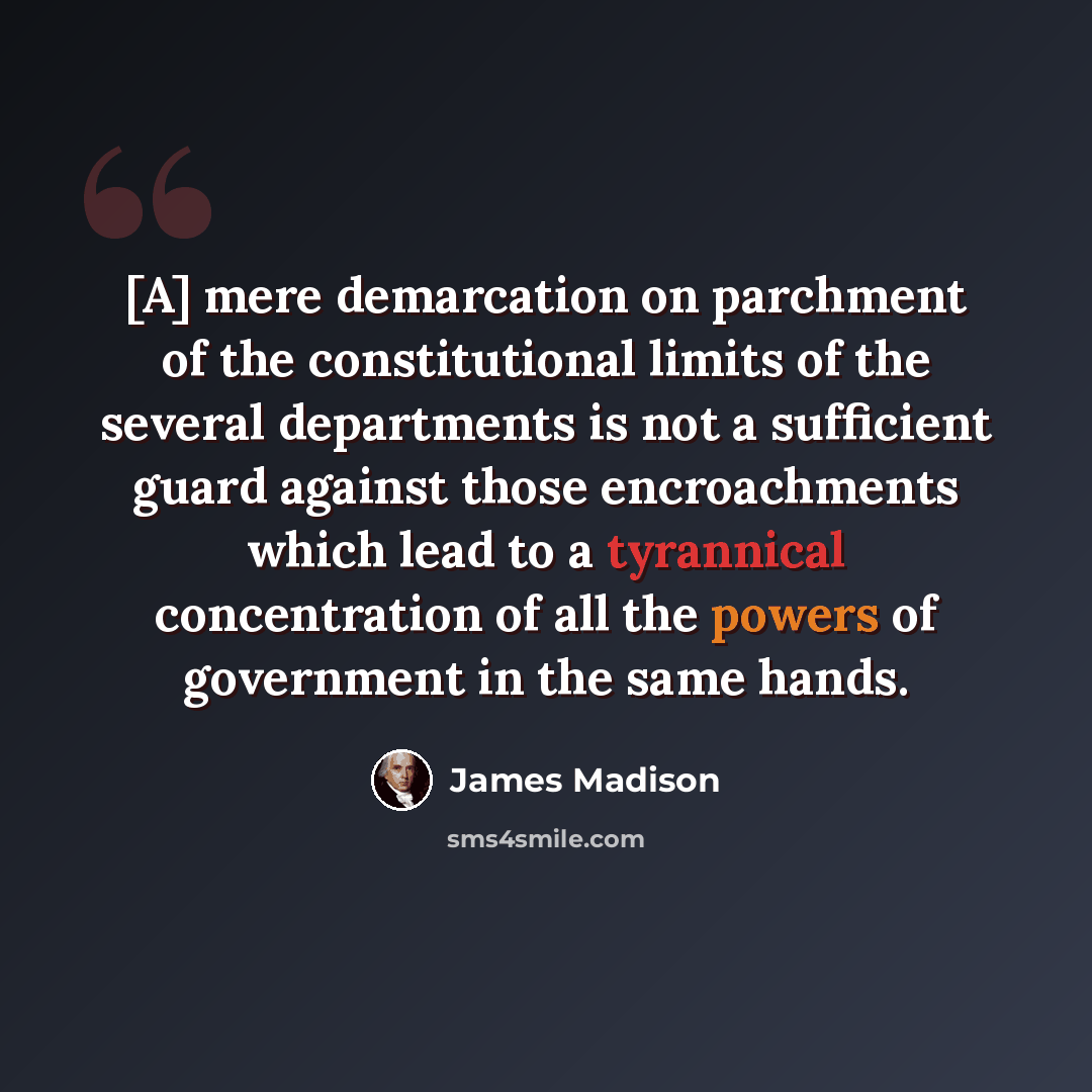 “[A] mere demarcation on parchment of the constitutional limits of the several departments is not a sufficient guard against those encroachments which lead to a tyrannical concentration of all the powers of government in the same hands.” quote by James Madison