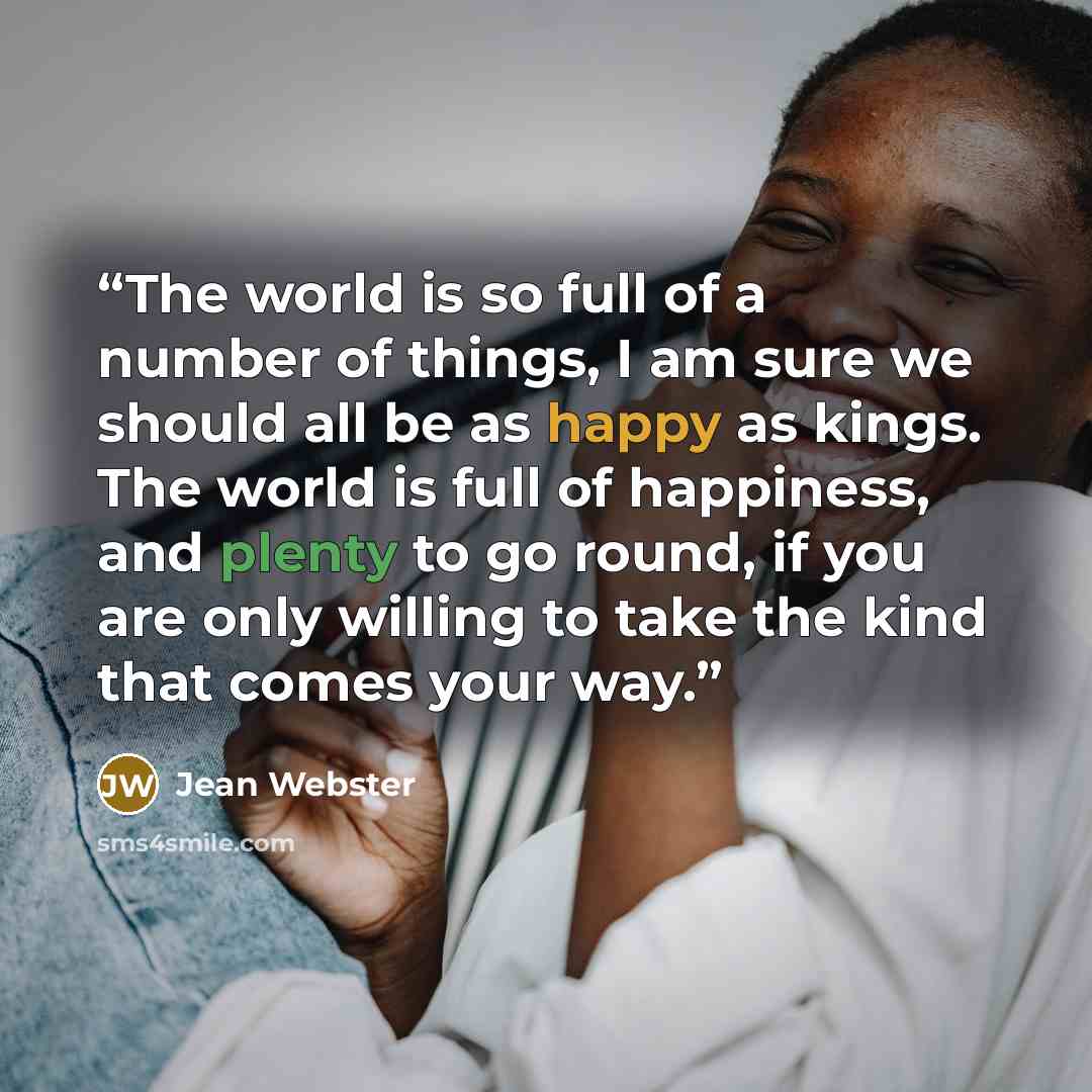 “The world is so full of a number of things, I am sure we should all be as happy as kings. The world is full of happiness, and plenty to go round, if you are only willing to take the kind that comes your way.” quote by Jean Webster