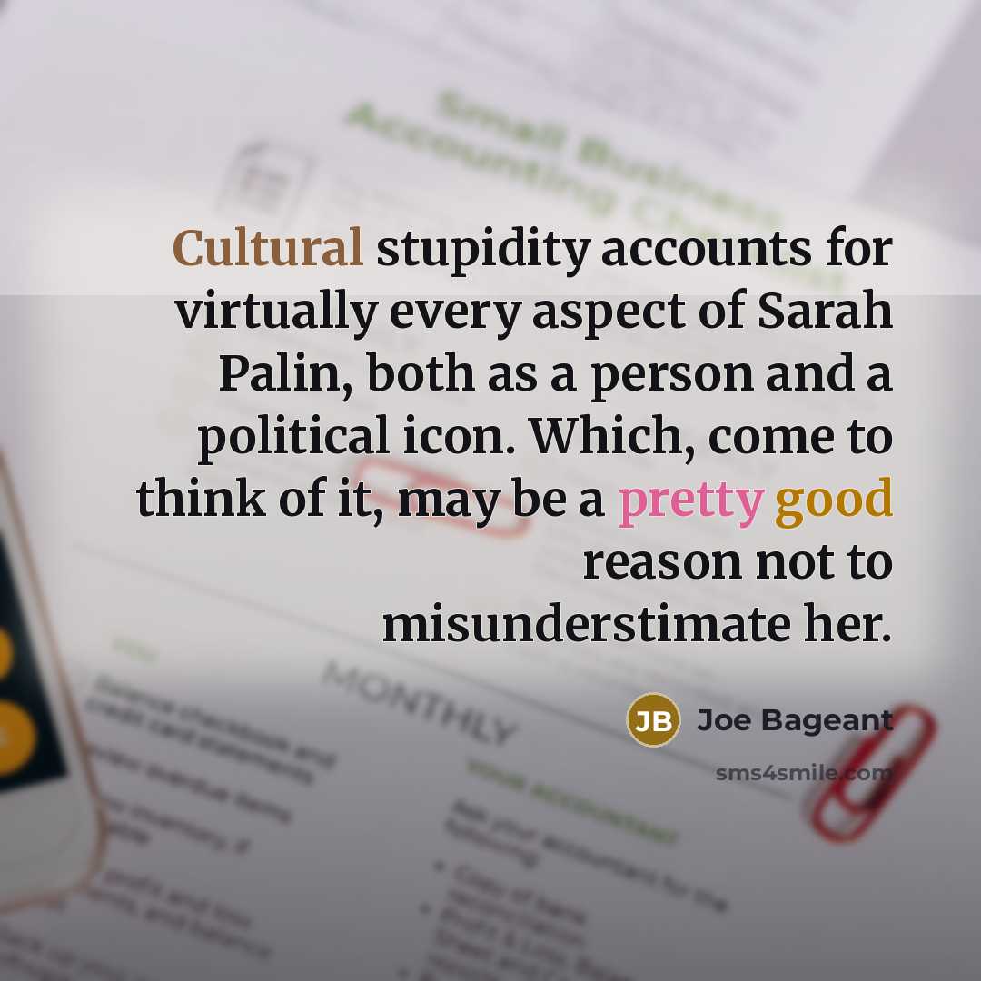 “Cultural stupidity accounts for virtually every aspect of Sarah Palin, both as a person and a political icon. Which, come to think of it, may be a pretty good reason not to misunderstimate her.” quote by Joe Bageant