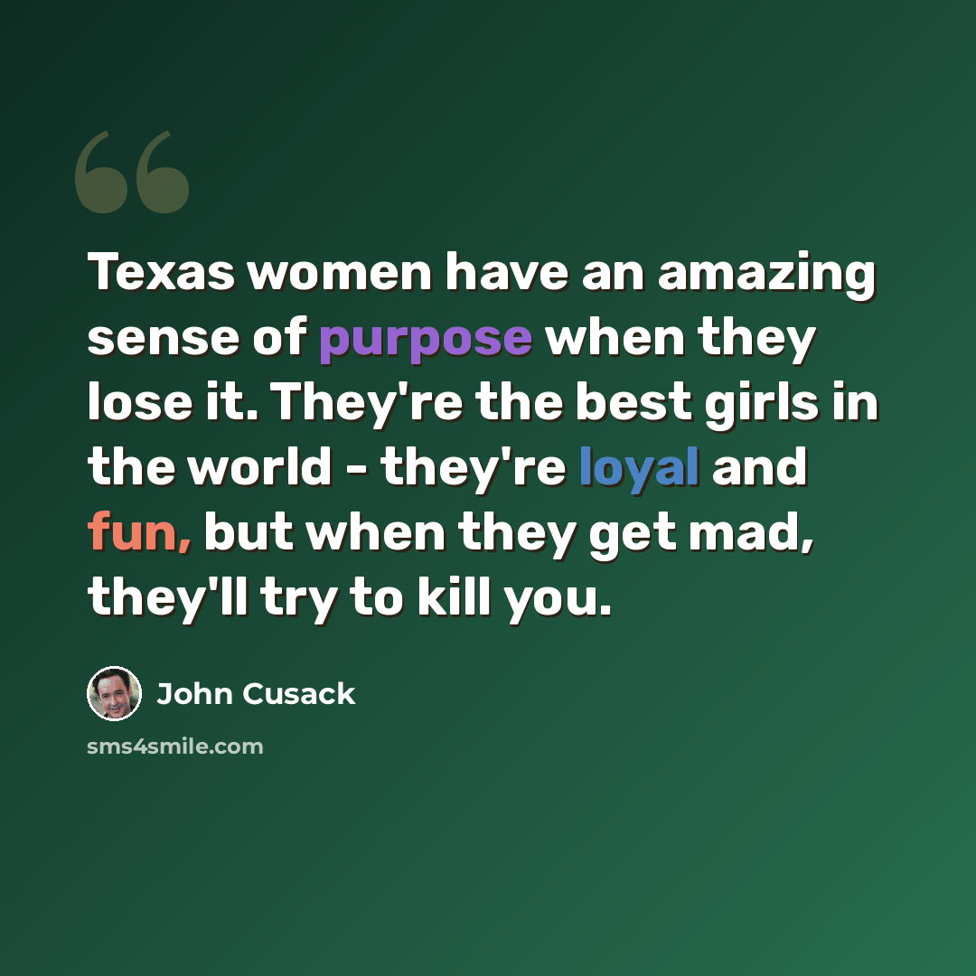 “Texas women have an amazing sense of purpose when they lose it. They're the best girls in the world - they're loyal and fun, but when they get mad, they'll try to kill you.” quote by John Cusack