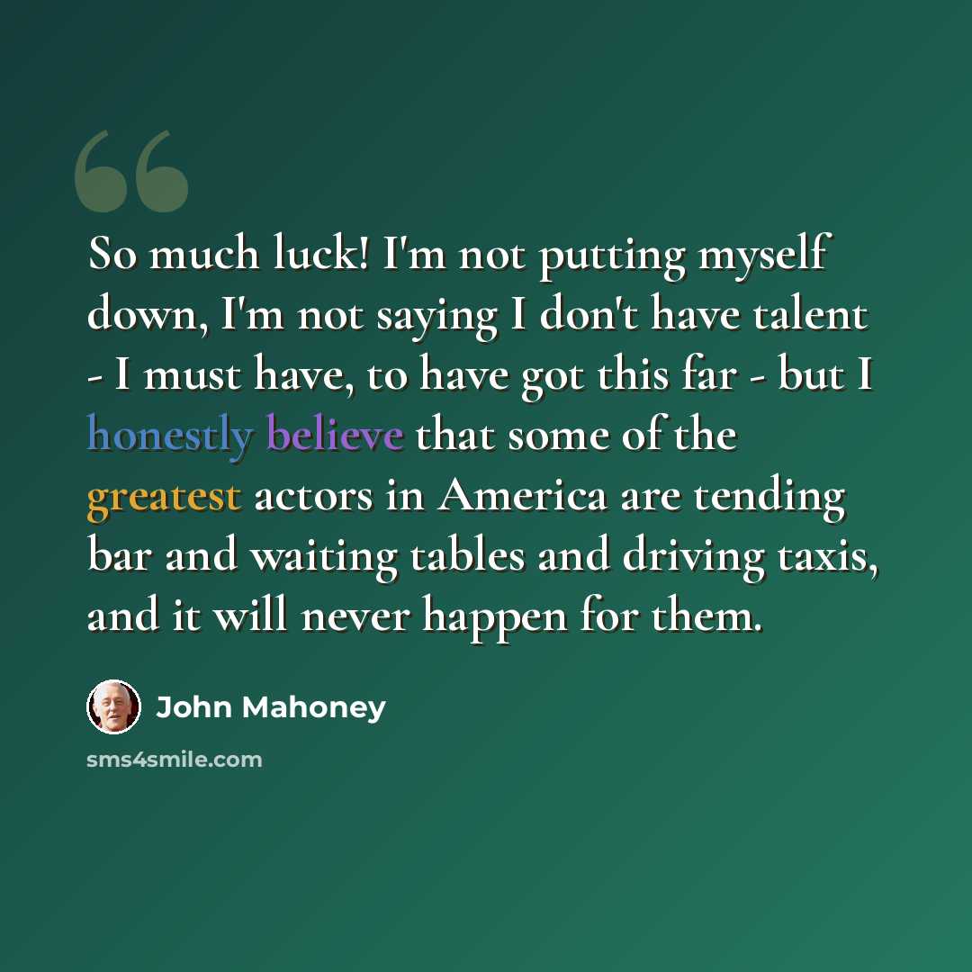 “So much luck! I'm not putting myself down, I'm not saying I don't have talent - I must have, to have got this far - but I honestly believe that some of the greatest actors in America are tending bar and waiting tables and driving taxis, and it will never happen for them.” quote by John Mahoney