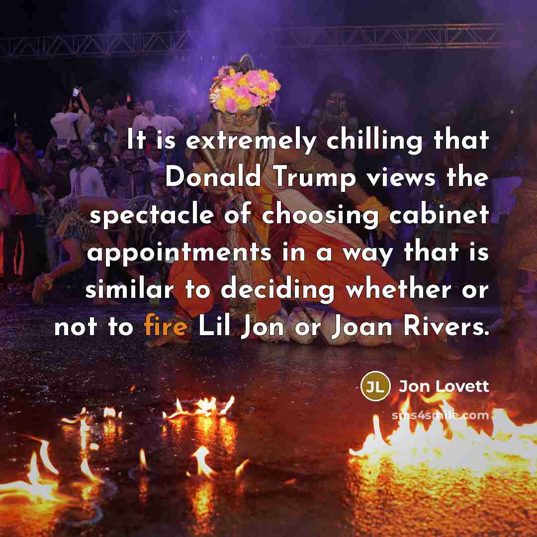 “It is extremely chilling that Donald Trump views the spectacle of choosing cabinet appointments in a way that is similar to deciding whether or not to fire Lil Jon or Joan Rivers.” quote by Jon Lovett