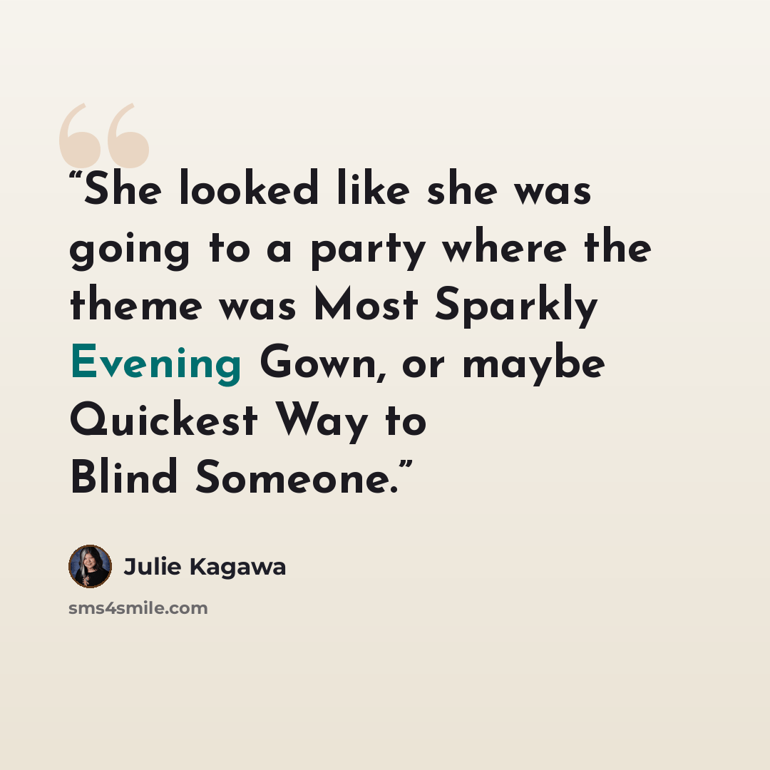 “She looked like she was going to a party where the theme was Most Sparkly Evening Gown, or maybe Quickest Way to Blind Someone.” quote by Julie Kagawa