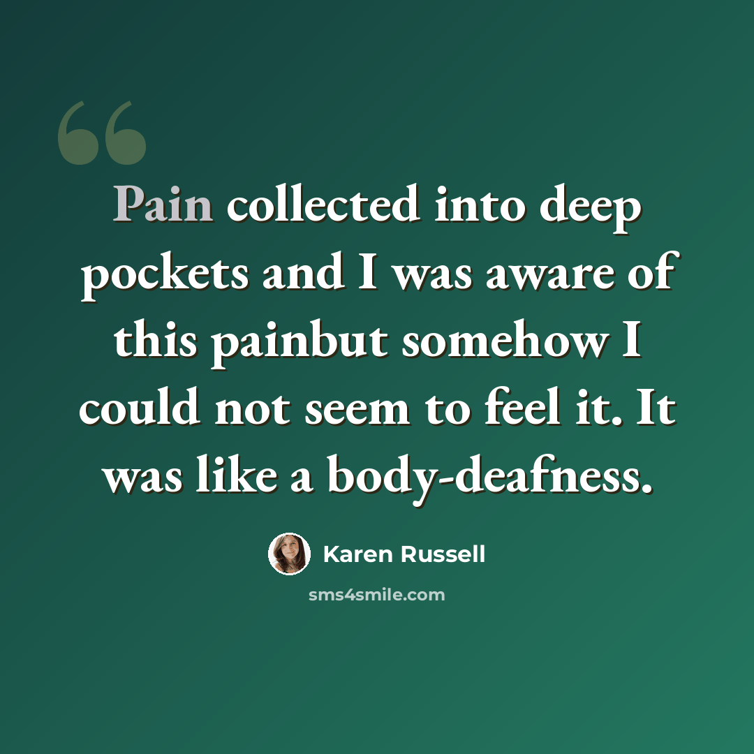 “Pain collected into deep pockets and I was aware of this painbut somehow I could not seem to feel it. It was like a body-deafness.” quote by Karen Russell