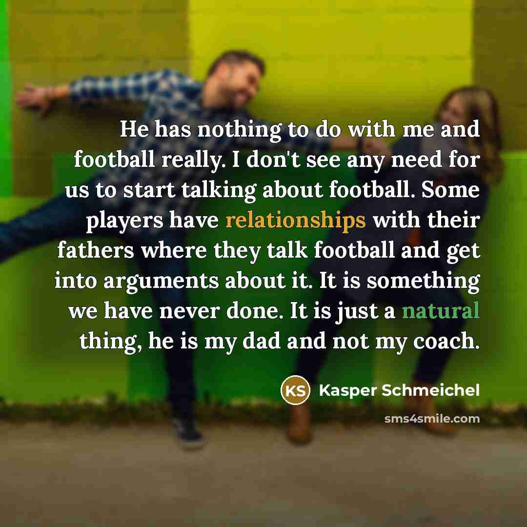 “He has nothing to do with me and football really. I don't see any need for us to start talking about football. Some players have relationships with their fathers where they talk football and get into arguments about it. It is something we have never done. It is just a natural thing, he is my dad…” quote by Kasper Schmeichel
