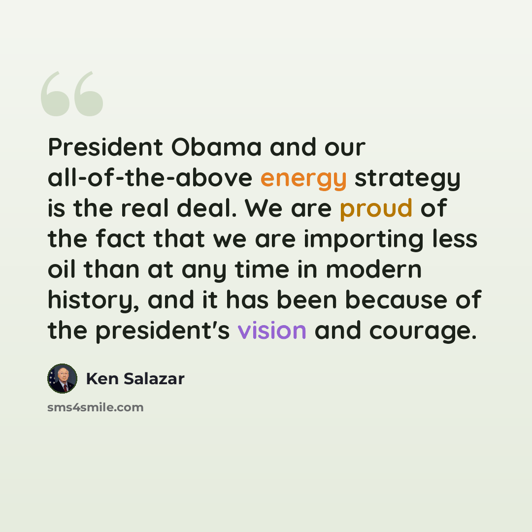 “President Obama and our all-of-the-above energy strategy is the real deal. We are proud of the fact that we are importing less oil than at any time in modern history, and it has been because of the president's vision and courage.” quote by Ken Salazar