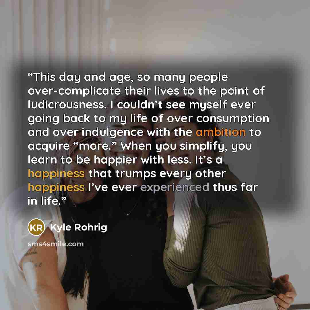 “This day and age, so many people over-complicate their lives to the point of ludicrousness. I couldn’t see myself ever going back to my life of over consumption and over indulgence with the ambition to acquire “more.” When you simplify, you learn to be happier with less. It’s a happiness that…” quote by Kyle Rohrig