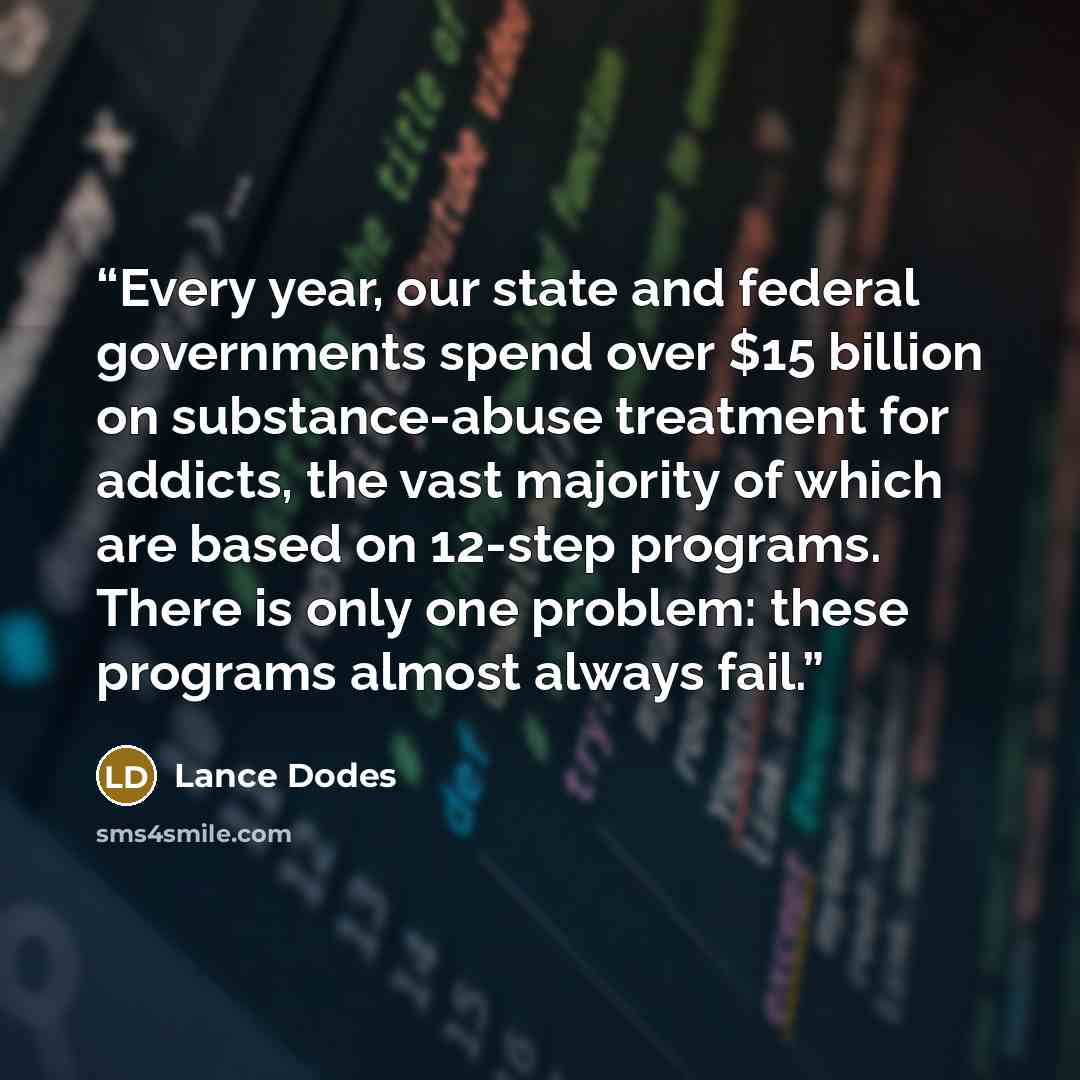 “Every year, our state and federal governments spend over $15 billion on substance-abuse treatment for addicts, the vast majority of which are based on 12-step programs. There is only one problem: these programs almost always fail.” quote by Lance Dodes