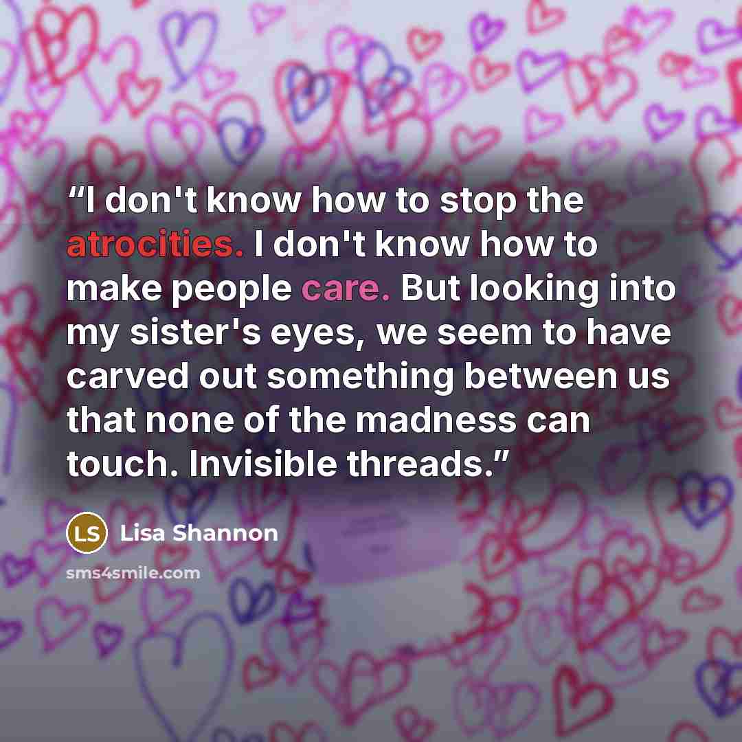 “I don't know how to stop the atrocities. I don't know how to make people care. But looking into my sister's eyes, we seem to have carved out something between us that none of the madness can touch. Invisible threads.” quote by Lisa Shannon