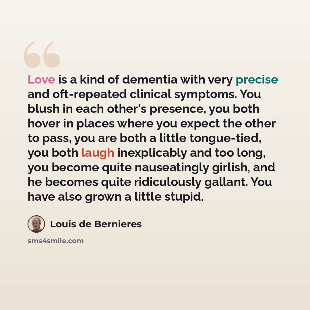 “Love is a kind of dementia with very precise and oft-repeated clinical symptoms. You blush in each other's presence, you both hover in places where you expect the other to pass, you are both a little tongue-tied, you both laugh inexplicably and too long, you become quite nauseatingly girlish, and…” quote by Louis de Bernieres